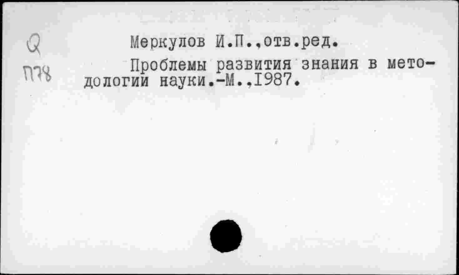 ﻿<5
гт
Меркулов И.П..отв.ред.
Проблемы развития знания в методологии науки.-М.,1987.